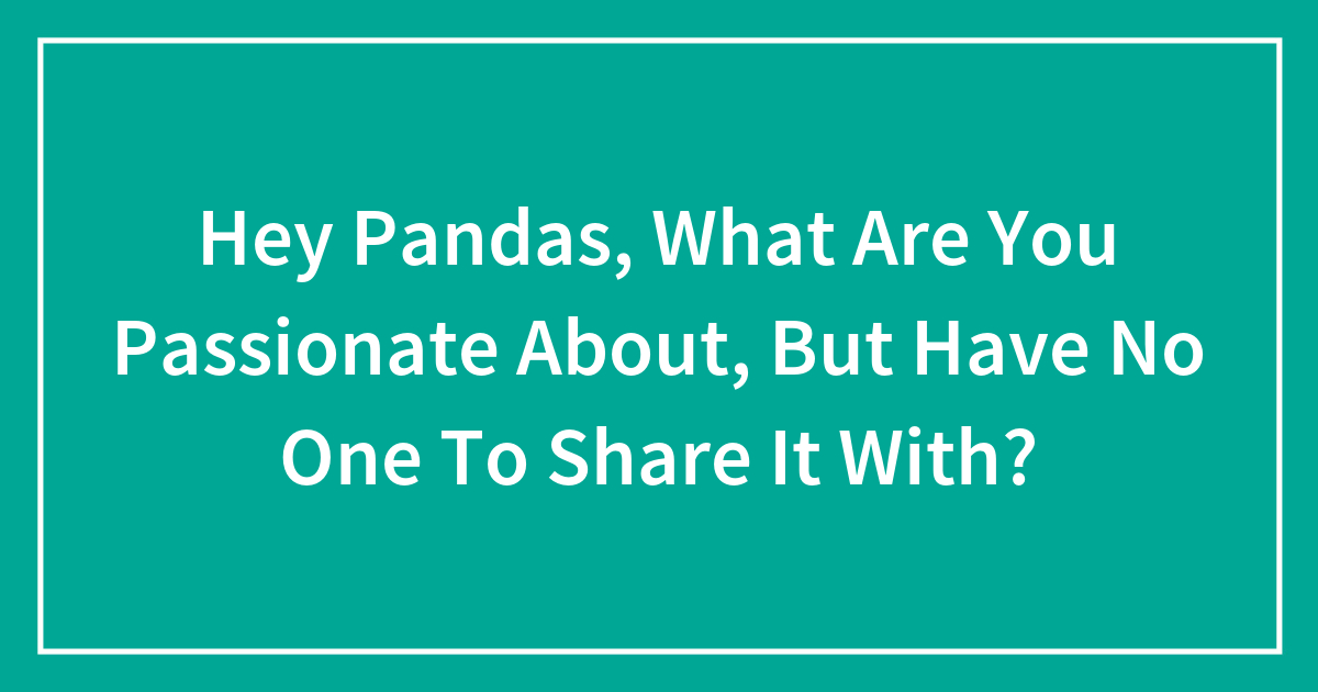 Hey Pandas, What Are You Passionate About, But Have No One To Share It With? (Closed)