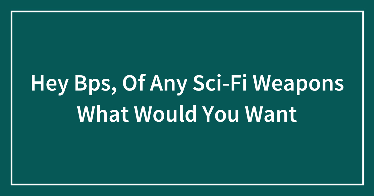 Hey Bps, Of Any Sci-Fi Weapons What Would You Want