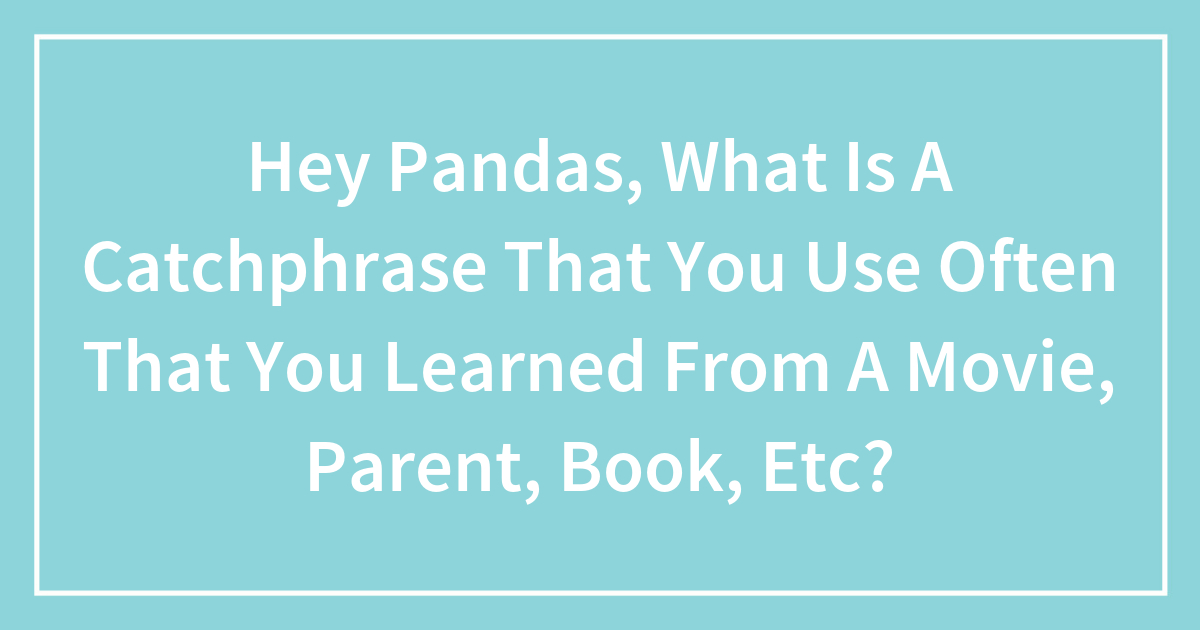 Hey Pandas, What Is A Catchphrase That You Use Often That You Learned From A Movie, Parent, Book, Etc?