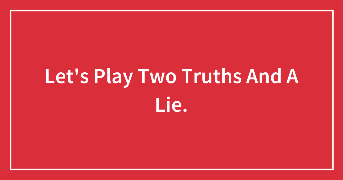 Let’s Play Two Truths And A Lie.